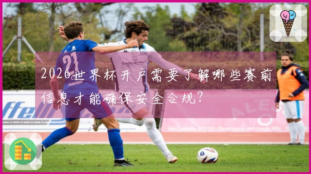 2026世界杯开户需要了解哪些赛前信息才能确保安全合规？
